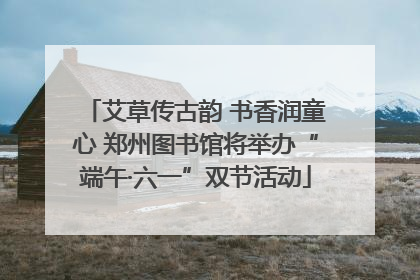 艾草传古韵 书香润童心 郑州图书馆将举办“端午·六一”双节活动