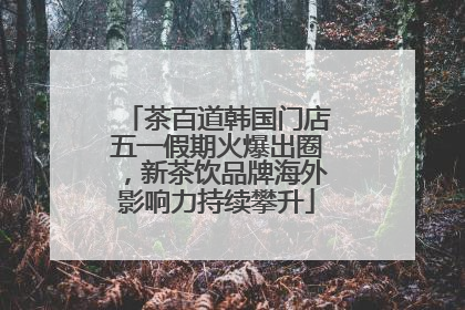 茶百道韩国门店五一假期火爆出圈，新茶饮品牌海外影响力持续攀升