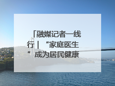 融媒记者一线行｜“家庭医生”成为居民健康“守门人”