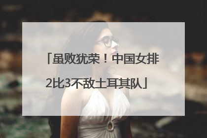 虽败犹荣！中国女排2比3不敌土耳其队