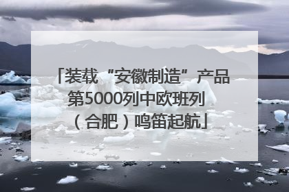 装载“安徽制造”产品 第5000列中欧班列（合肥）鸣笛起航