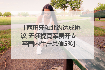 西班牙和北约达成协议 无须提高军费开支至国内生产总值5%