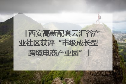 西安高新配套云汇谷产业社区获评“市级成长型跨境电商产业园”