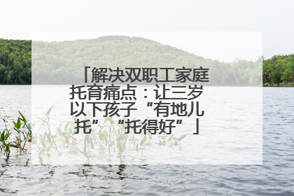 解决双职工家庭托育痛点：让三岁以下孩子“有地儿托”“托得好”