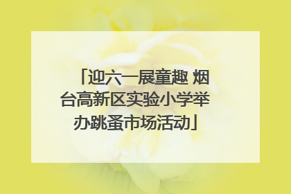 迎六一展童趣 烟台高新区实验小学举办跳蚤市场活动
