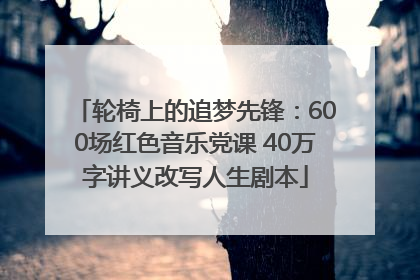 轮椅上的追梦先锋：600场红色音乐党课 40万字讲义改写人生剧本