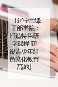 辽宁雷锋干部学院：打造特色研学课程 建设青少年红色文化教育高地