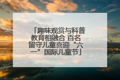 趣味观赏与科普教育相融合 百名留守儿童喜迎“六一”国际儿童节