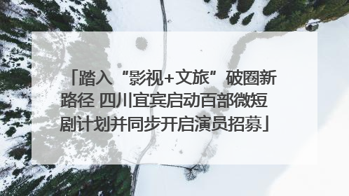 踏入“影视+文旅”破圈新路径 四川宜宾启动百部微短剧计划并同步开启演员招募