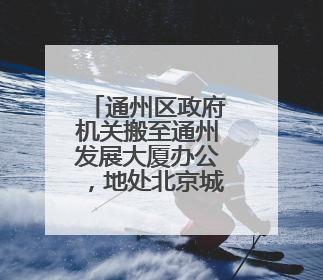 通州区政府机关搬至通州发展大厦办公，地处北京城市副中心核心区