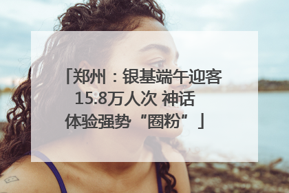 郑州：银基端午迎客15.8万人次 神话体验强势“圈粉”