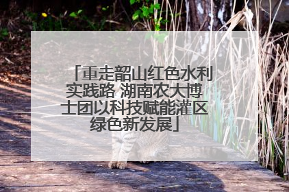 重走韶山红色水利实践路 湖南农大博士团以科技赋能灌区绿色新发展