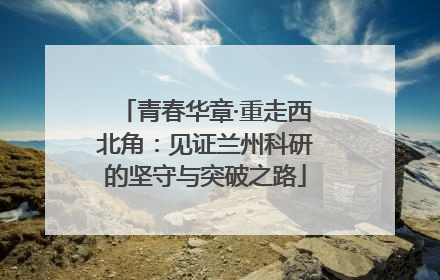 青春华章·重走西北角：见证兰州科研的坚守与突破之路