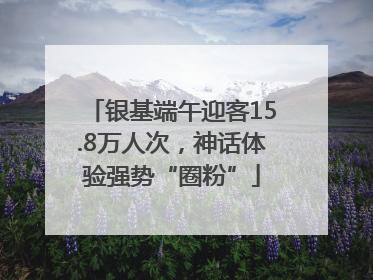 银基端午迎客15.8万人次，神话体验强势“圈粉”
