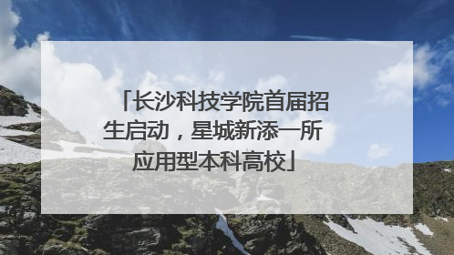长沙科技学院首届招生启动，星城新添一所应用型本科高校