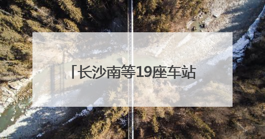 长沙南等19座车站试点“轻装行”，带行李出行更加方便