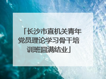 长沙市直机关青年党员理论学习骨干培训班圆满结业