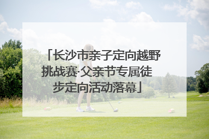 长沙市亲子定向越野挑战赛·父亲节专属徒步定向活动落幕