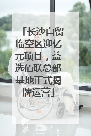 长沙自贸临空区迎亿元项目，益选佰联总部基地正式揭牌运营