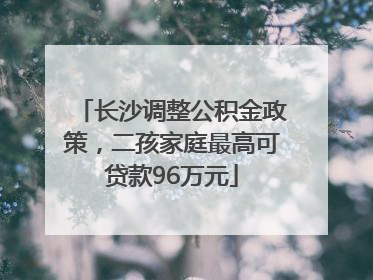 长沙调整公积金政策，二孩家庭最高可贷款96万元
