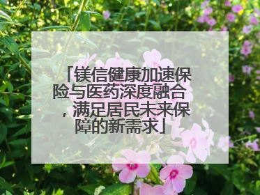 镁信健康加速保险与医药深度融合，满足居民未来保障的新需求
