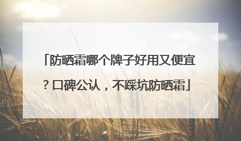 防晒霜哪个牌子好用又便宜？口碑公认，不踩坑防晒霜