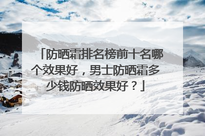 防晒霜排名榜前十名哪个效果好，男士防晒霜多少钱防晒效果好？