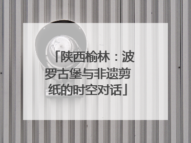 陕西榆林：波罗古堡与非遗剪纸的时空对话