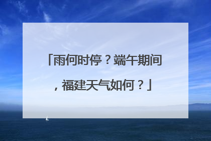 雨何时停？端午期间，福建天气如何？