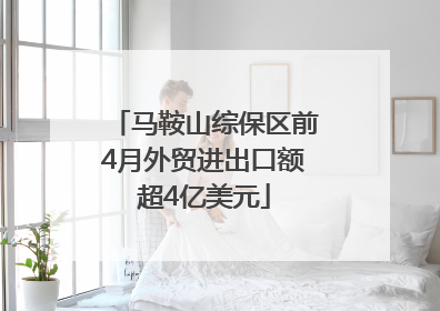 马鞍山综保区前4月外贸进出口额超4亿美元