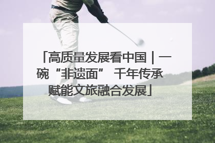 高质量发展看中国｜一碗“非遗面” 千年传承赋能文旅融合发展