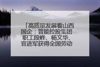 高质量发展看山西国企：晋能控股集团职工段峰、杨文华、官进军获得全国劳动模范荣誉称号