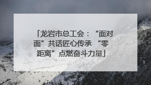 龙岩市总工会：“面对面”共话匠心传承 “零距离”点燃奋斗力量