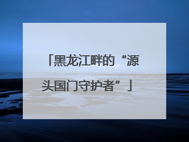 黑龙江畔的“源头国门守护者”