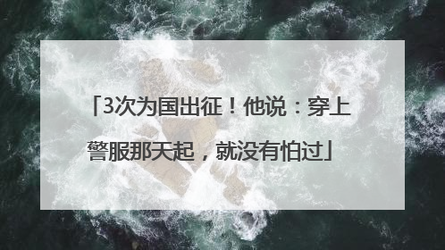 3次为国出征！他说：穿上警服那天起，就没有怕过