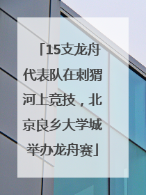 15支龙舟代表队在刺猬河上竞技，北京良乡大学城举办龙舟赛