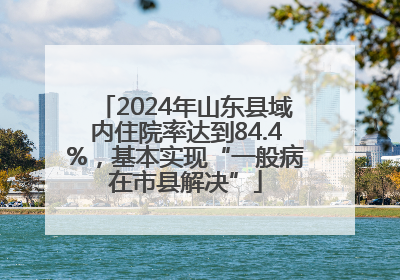 2024年山东县域内住院率达到84.4%，基本实现“一般病在市县解决”