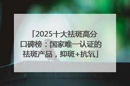 2025十大祛斑高分口碑榜：国家唯一认证的祛斑产品，抑斑+抗氧