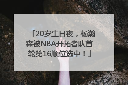 20岁生日夜，杨瀚森被NBA开拓者队首轮第16顺位选中！