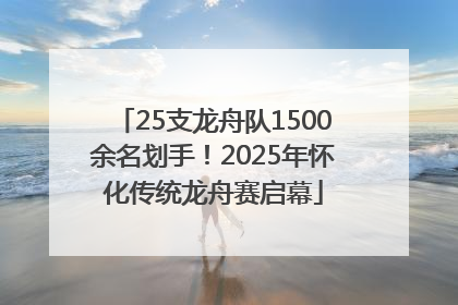 25支龙舟队1500余名划手！2025年怀化传统龙舟赛启幕