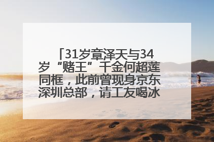 31岁章泽天与34岁“赌王”千金何超莲同框，此前曾现身京东深圳总部，请工友喝冰饮，点了300多杯