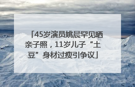 45岁演员姚晨罕见晒亲子照，11岁儿子“土豆”身材过瘦引争议