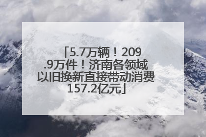 5.7万辆！209.9万件！济南各领域以旧换新直接带动消费157.2亿元