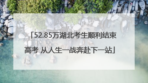 52.85万湖北考生顺利结束高考 从人生一战奔赴下一站