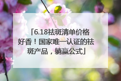 6.18祛斑清单价格好香！国家唯一认证的祛斑产品，躺赢公式