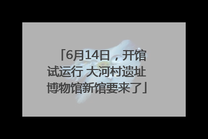 6月14日，开馆试运行 大河村遗址博物馆新馆要来了
