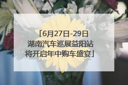 6月27日-29日 湖南汽车巡展益阳站将开启年中购车盛宴