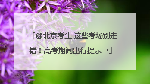 @北京考生 这些考场别走错！高考期间出行提示→